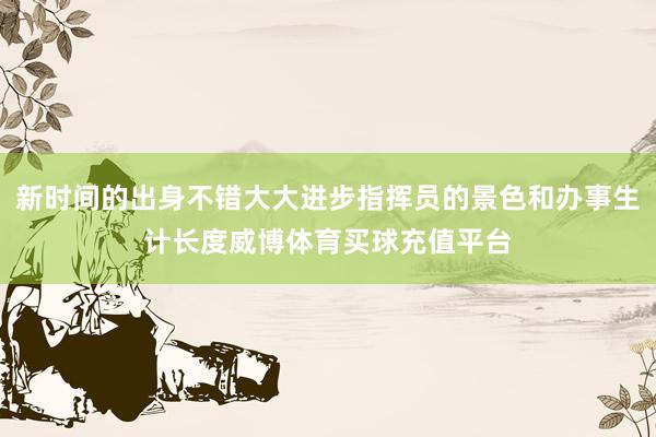 新时间的出身不错大大进步指挥员的景色和办事生计长度威博体育买球充值平台