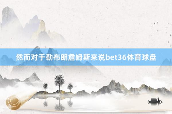 然而对于勒布朗詹姆斯来说bet36体育球盘