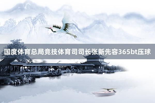 国度体育总局竞技体育司司长张新先容365bt压球