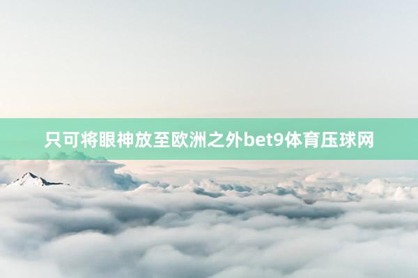 只可将眼神放至欧洲之外bet9体育压球网