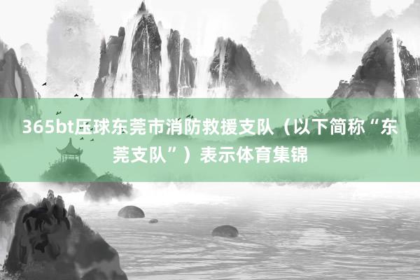 365bt压球东莞市消防救援支队（以下简称“东莞支队”）表示体育集锦
