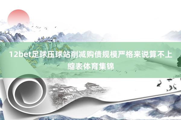 12bet足球压球站削减购债规模严格来说算不上缩表体育集锦