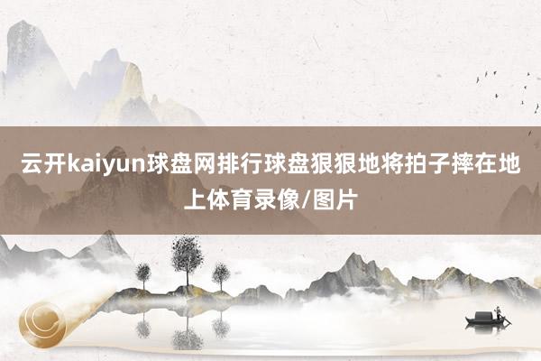 云开kaiyun球盘网排行球盘狠狠地将拍子摔在地上体育录像/图片
