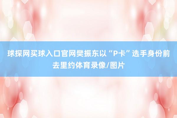 球探网买球入口官网樊振东以“P卡”选手身份前去里约体育录像/图片