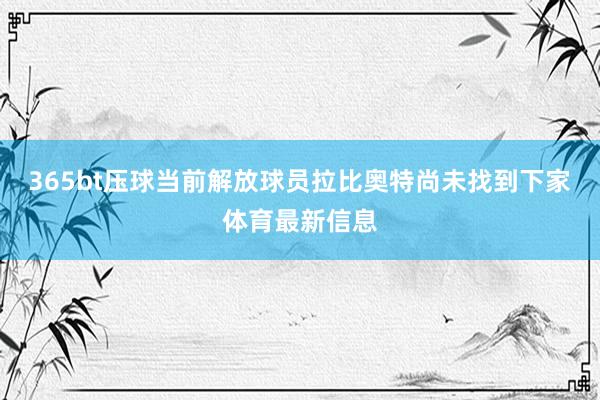 365bt压球　　当前解放球员拉比奥特尚未找到下家体育最新信息
