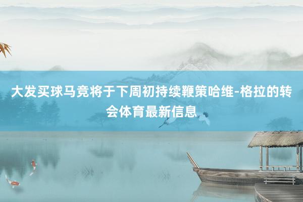 大发买球马竞将于下周初持续鞭策哈维-格拉的转会体育最新信息