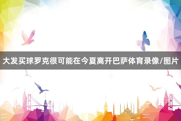 大发买球罗克很可能在今夏离开巴萨体育录像/图片