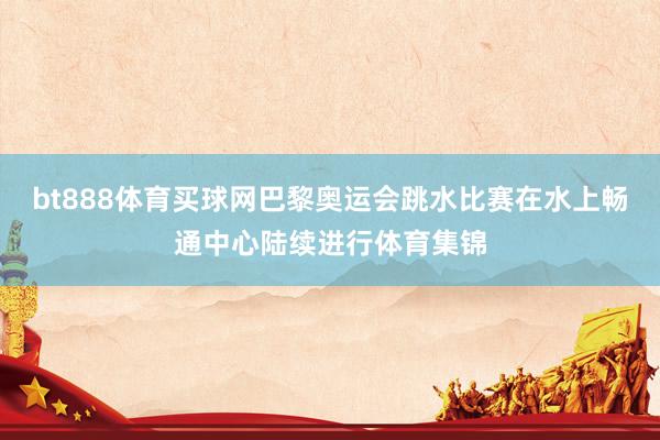 bt888体育买球网巴黎奥运会跳水比赛在水上畅通中心陆续进行体育集锦