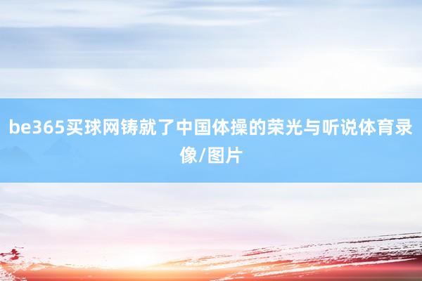 be365买球网铸就了中国体操的荣光与听说体育录像/图片