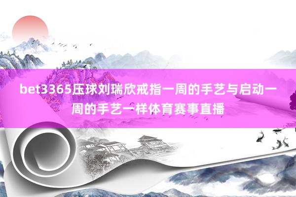 bet3365压球　　刘瑞欣戒指一周的手艺与启动一周的手艺一样体育赛事直播