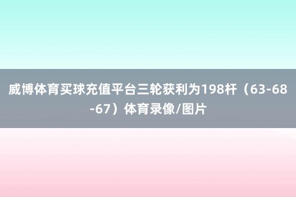 威博体育买球充值平台三轮获利为198杆（63-68-67）体育录像/图片