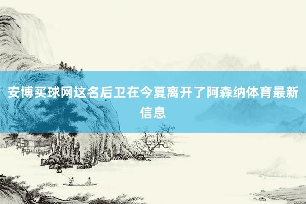 安博买球网这名后卫在今夏离开了阿森纳体育最新信息