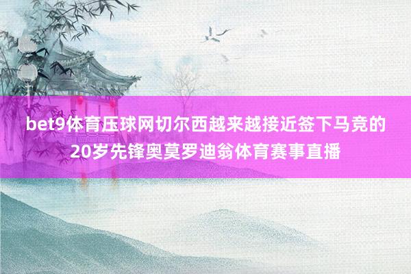 bet9体育压球网　　切尔西越来越接近签下马竞的20岁先锋奥莫罗迪翁体育赛事直播