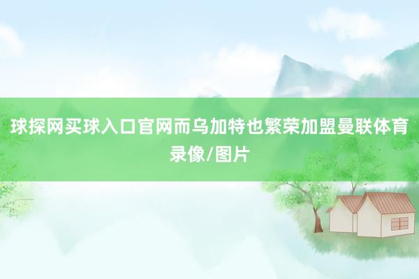 球探网买球入口官网而乌加特也繁荣加盟曼联体育录像/图片