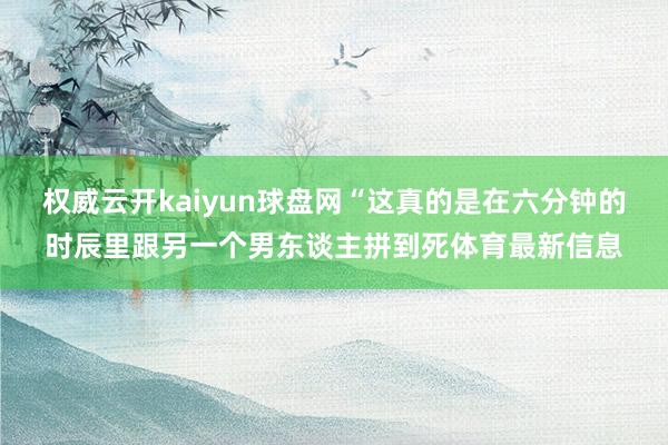 权威云开kaiyun球盘网“这真的是在六分钟的时辰里跟另一个男东谈主拼到死体育最新信息