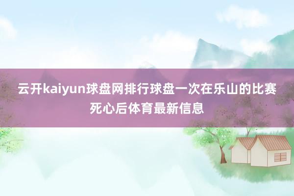 云开kaiyun球盘网排行球盘一次在乐山的比赛死心后体育最新信息