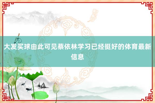 大发买球由此可见蔡依林学习已经挺好的体育最新信息
