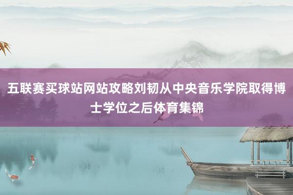 五联赛买球站网站攻略刘韧从中央音乐学院取得博士学位之后体育集锦