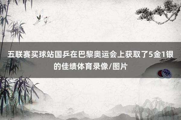 五联赛买球站国乒在巴黎奥运会上获取了5金1银的佳绩体育录像/图片