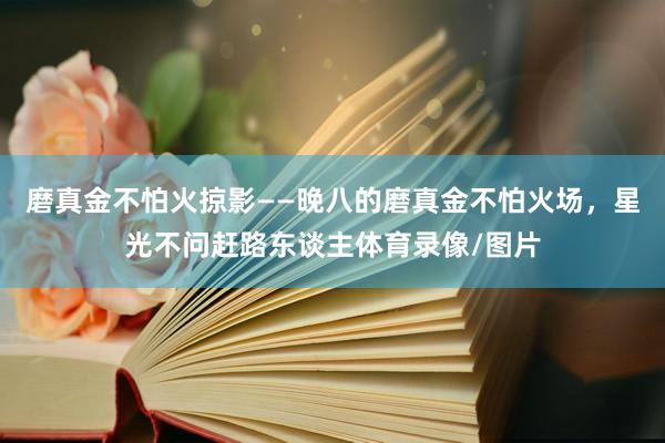 磨真金不怕火掠影——晚八的磨真金不怕火场，星光不问赶路东谈主体育录像/图片