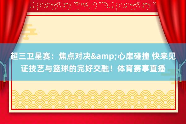 超三卫星赛：焦点对决&心扉碰撞 快来见证技艺与篮球的完好交融！体育赛事直播