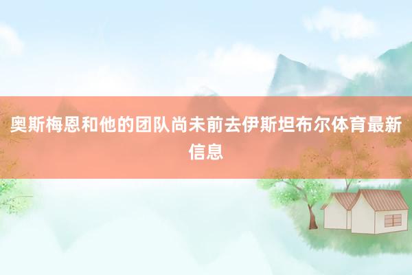 奥斯梅恩和他的团队尚未前去伊斯坦布尔体育最新信息