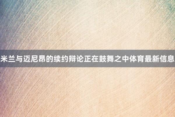 米兰与迈尼昂的续约辩论正在鼓舞之中体育最新信息
