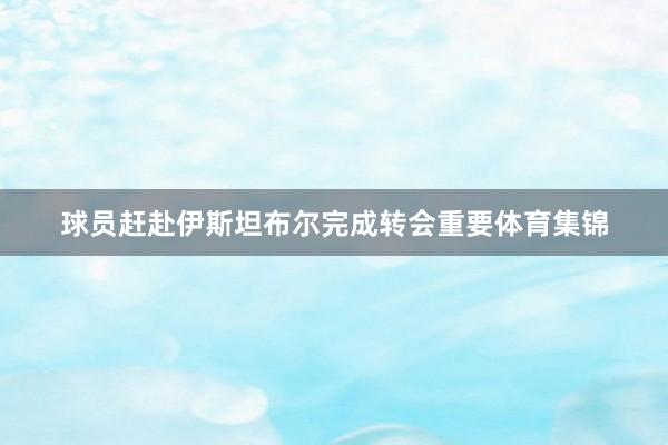 球员赶赴伊斯坦布尔完成转会重要体育集锦