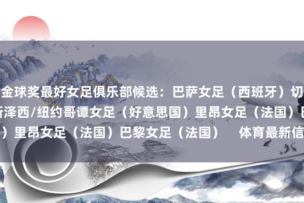 金球奖最好女足俱乐部候选：巴萨女足（西班牙）切尔西女足（英格兰）新泽西/纽约哥谭女足（好意思国）里昂女足（法国）巴黎女足（法国）    体育最新信息