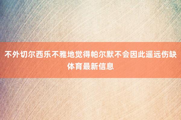 不外切尔西乐不雅地觉得帕尔默不会因此遥远伤缺体育最新信息