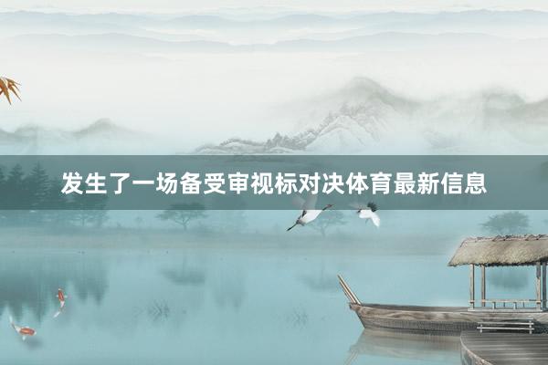 发生了一场备受审视标对决体育最新信息