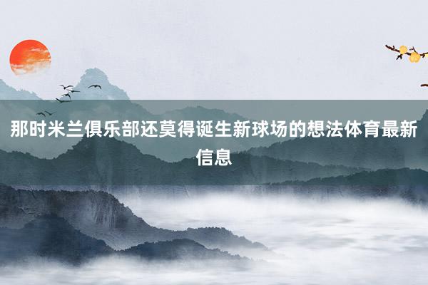 那时米兰俱乐部还莫得诞生新球场的想法体育最新信息