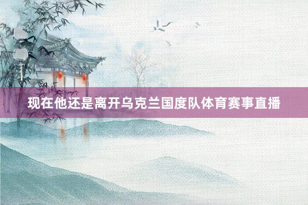 现在他还是离开乌克兰国度队体育赛事直播
