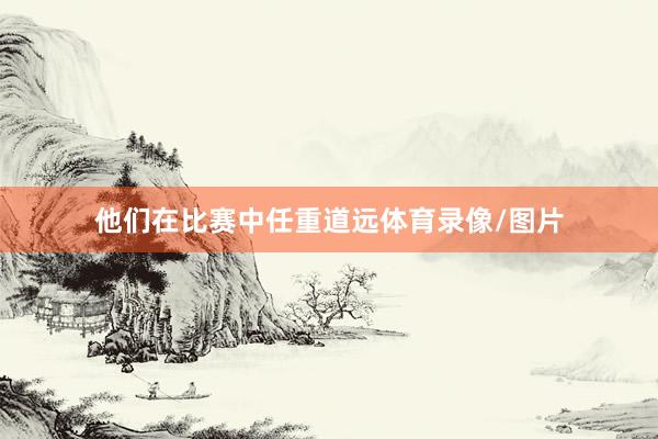 他们在比赛中任重道远体育录像/图片