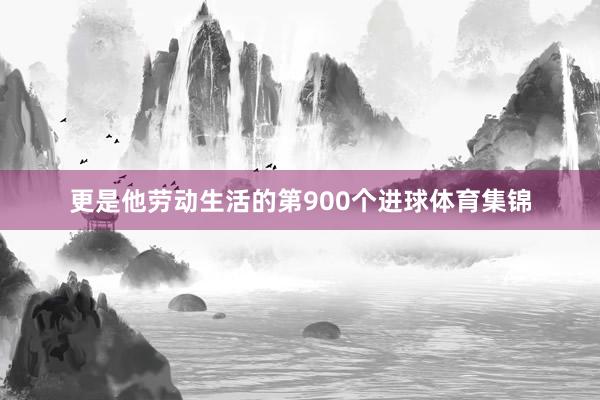 更是他劳动生活的第900个进球体育集锦