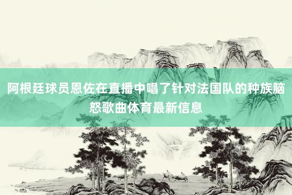 阿根廷球员恩佐在直播中唱了针对法国队的种族脑怒歌曲体育最新信息