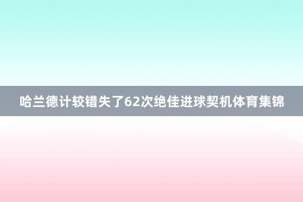 哈兰德计较错失了62次绝佳进球契机体育集锦