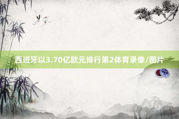 西班牙以3.70亿欧元排行第2体育录像/图片
