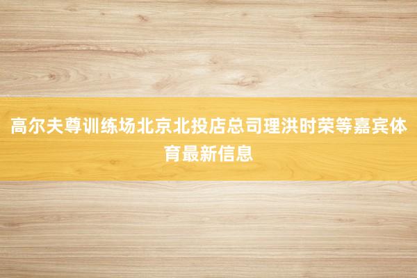 高尔夫尊训练场北京北投店总司理洪时荣等嘉宾体育最新信息