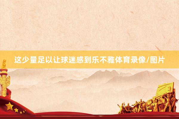 这少量足以让球迷感到乐不雅体育录像/图片