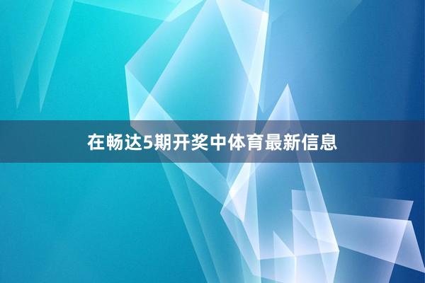 在畅达5期开奖中体育最新信息