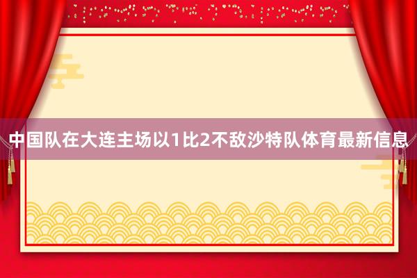 中国队在大连主场以1比2不敌沙特队体育最新信息