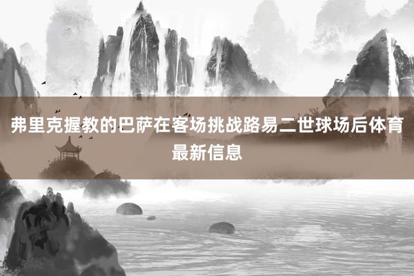 弗里克握教的巴萨在客场挑战路易二世球场后体育最新信息
