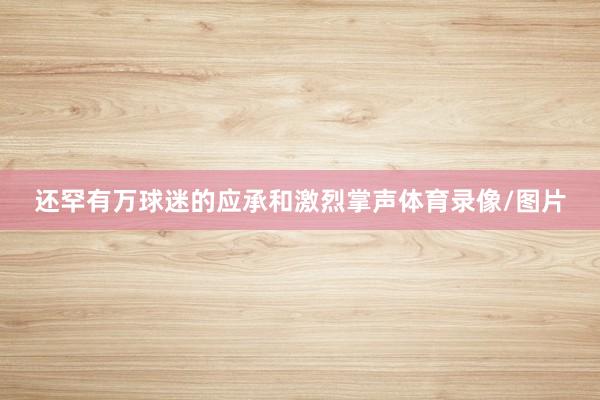 还罕有万球迷的应承和激烈掌声体育录像/图片