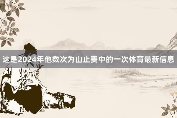 这是2024年他数次为山止篑中的一次体育最新信息