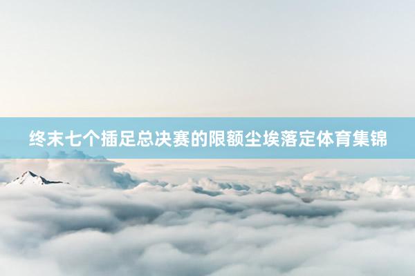 终末七个插足总决赛的限额尘埃落定体育集锦
