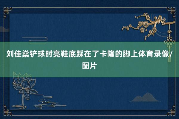刘佳燊铲球时亮鞋底踩在了卡隆的脚上体育录像/图片