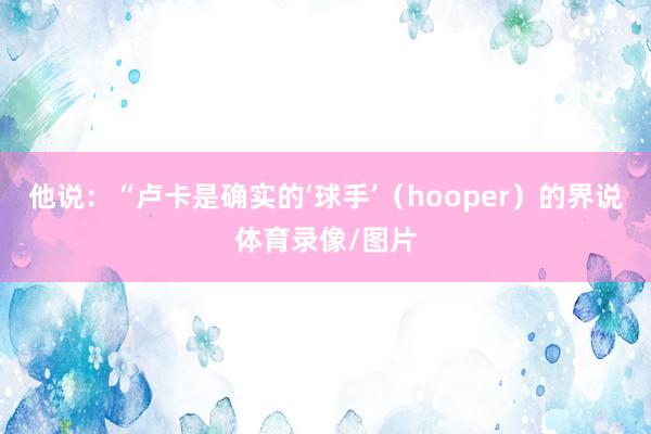 他说：“卢卡是确实的‘球手’（hooper）的界说体育录像/图片