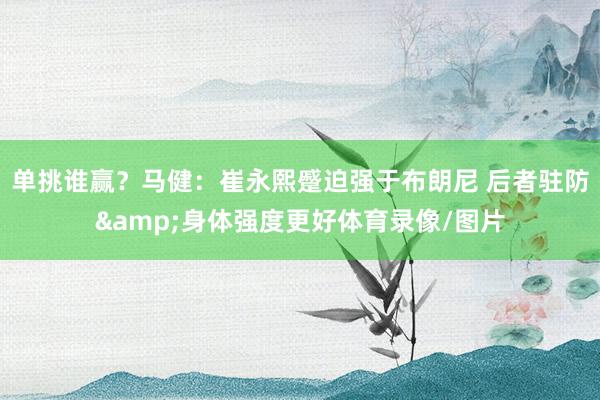 单挑谁赢？马健：崔永熙蹙迫强于布朗尼 后者驻防&身体强度更好体育录像/图片