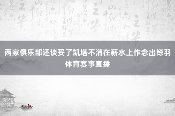两家俱乐部还谈妥了凯塔不消在薪水上作念出铩羽体育赛事直播